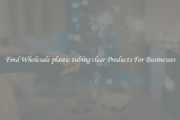 Find Wholesale plastic tubing clear Products For Businesses