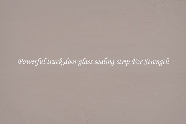 Powerful truck door glass sealing strip For Strength